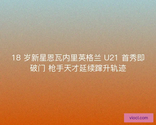 18 岁新星恩瓦内里英格兰 U21 首秀即破门 枪手天才延续蹿升轨迹