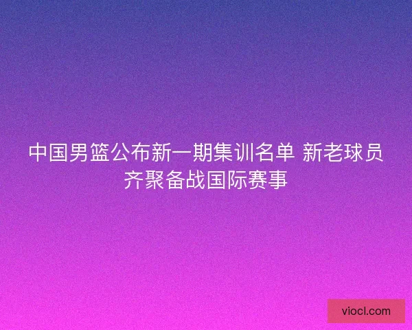 中国男篮公布新一期集训名单 新老球员齐聚备战国际赛事