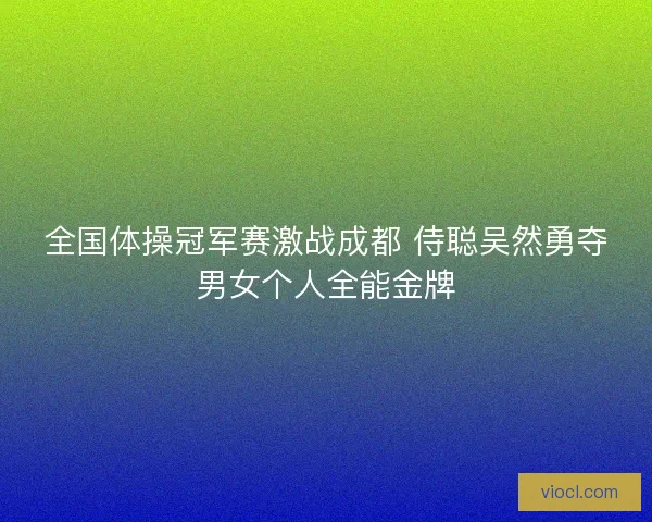 全国体操冠军赛激战成都 侍聪吴然勇夺男女个人全能金牌