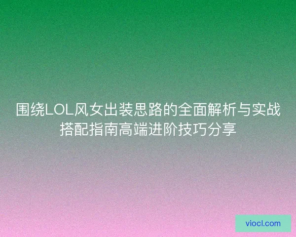围绕LOL风女出装思路的全面解析与实战搭配指南高端进阶技巧分享