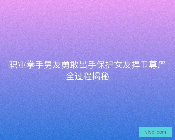 职业拳手男友勇敢出手保护女友捍卫尊严全过程揭秘