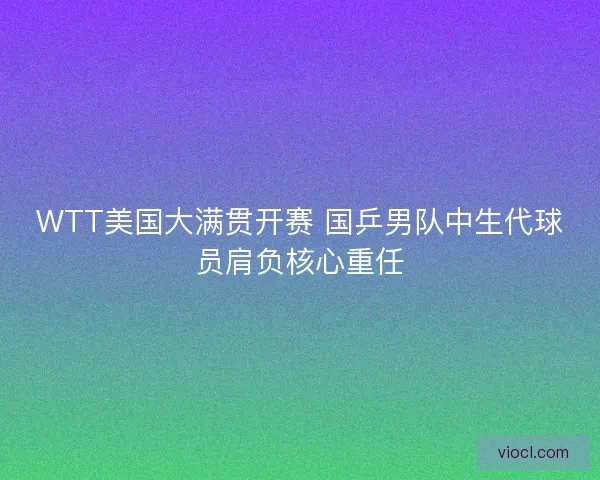 WTT美国大满贯开赛 国乒男队中生代球员肩负核心重任