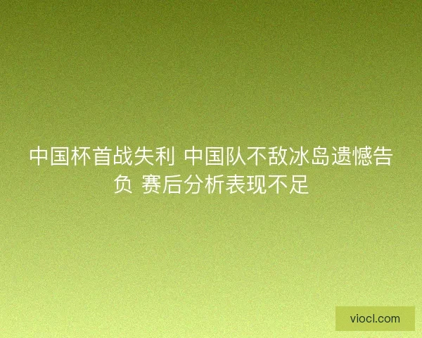 中国杯首战失利 中国队不敌冰岛遗憾告负 赛后分析表现不足
