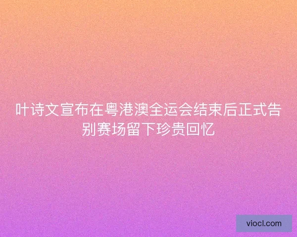 叶诗文宣布在粤港澳全运会结束后正式告别赛场留下珍贵回忆