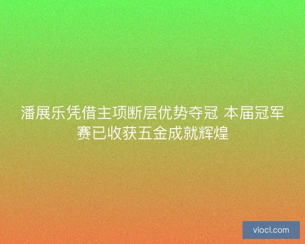 潘展乐凭借主项断层优势夺冠 本届冠军赛已收获五金成就辉煌