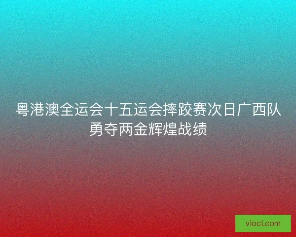 粤港澳全运会十五运会摔跤赛次日广西队勇夺两金辉煌战绩