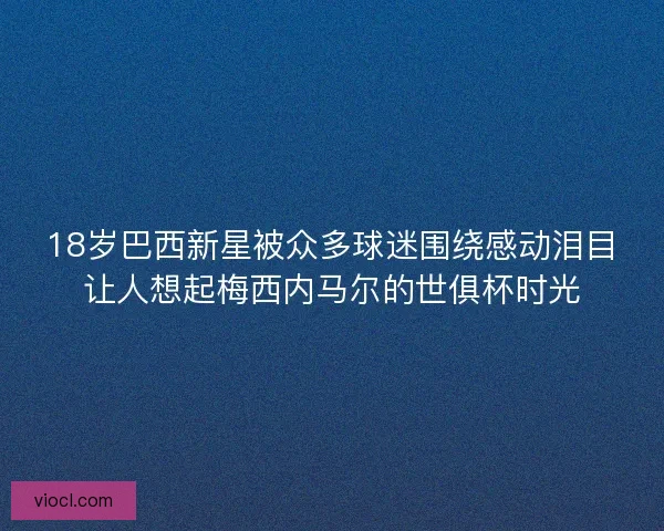 18岁巴西新星被众多球迷围绕感动泪目让人想起梅西内马尔的世俱杯时光