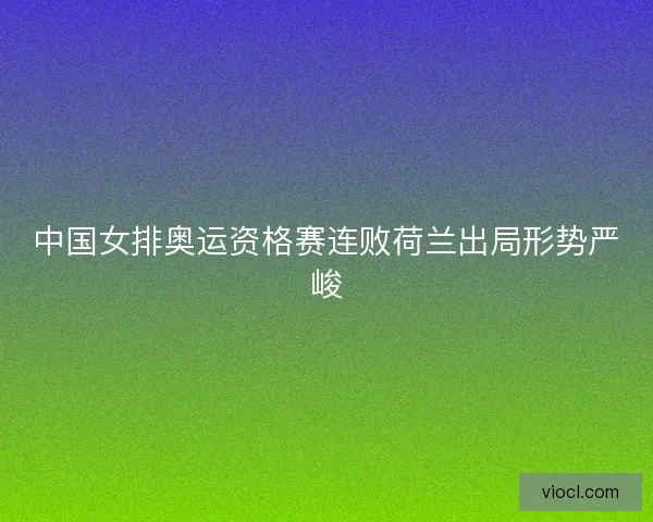 中国女排奥运资格赛连败荷兰出局形势严峻