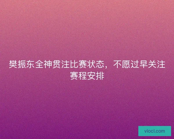 樊振东全神贯注比赛状态，不愿过早关注赛程安排