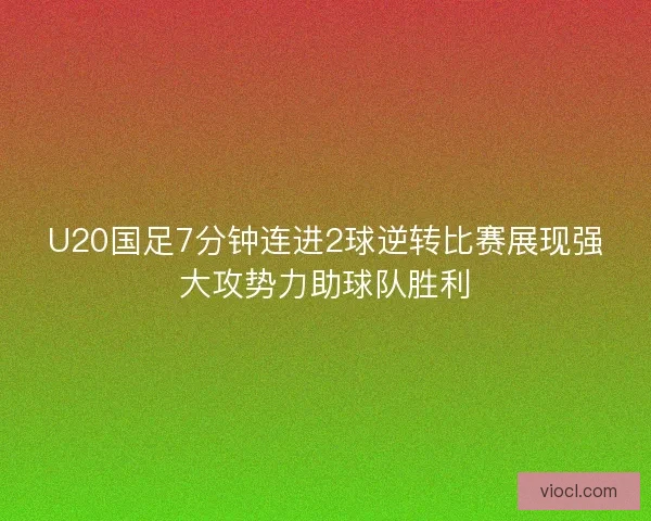 U20国足7分钟连进2球逆转比赛展现强大攻势力助球队胜利