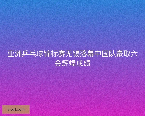 亚洲乒乓球锦标赛无锡落幕中国队豪取六金辉煌成绩
