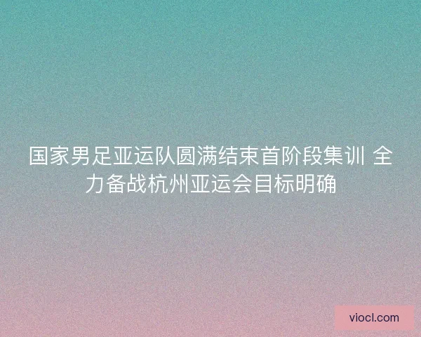 国家男足亚运队圆满结束首阶段集训 全力备战杭州亚运会目标明确