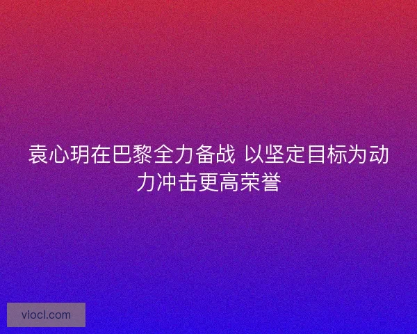 袁心玥在巴黎全力备战 以坚定目标为动力冲击更高荣誉