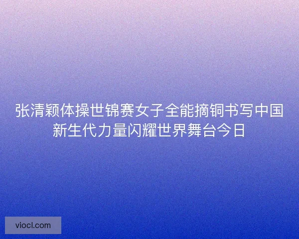 张清颖体操世锦赛女子全能摘铜书写中国新生代力量闪耀世界舞台今日 张清颖体操世锦赛女子全能摘铜书写中国新生代力量闪耀世界舞台今日