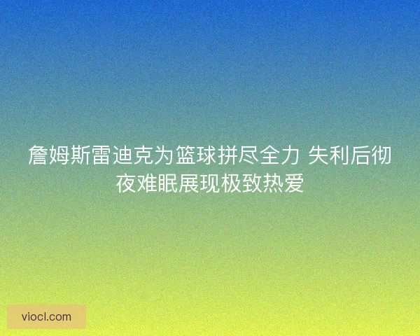 詹姆斯雷迪克为篮球拼尽全力 失利后彻夜难眠展现极致热爱