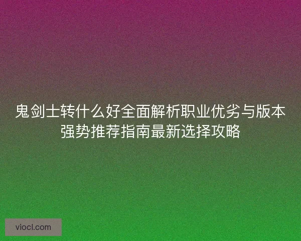 鬼剑士转什么好全面解析职业优劣与版本强势推荐指南最新选择攻略