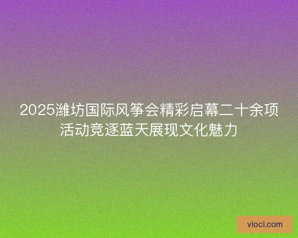 2025潍坊国际风筝会精彩启幕二十余项活动竞逐蓝天展现文化魅力