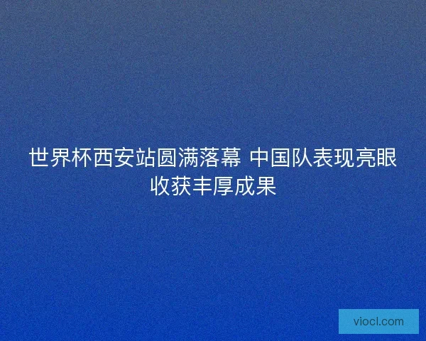 世界杯西安站圆满落幕 中国队表现亮眼收获丰厚成果