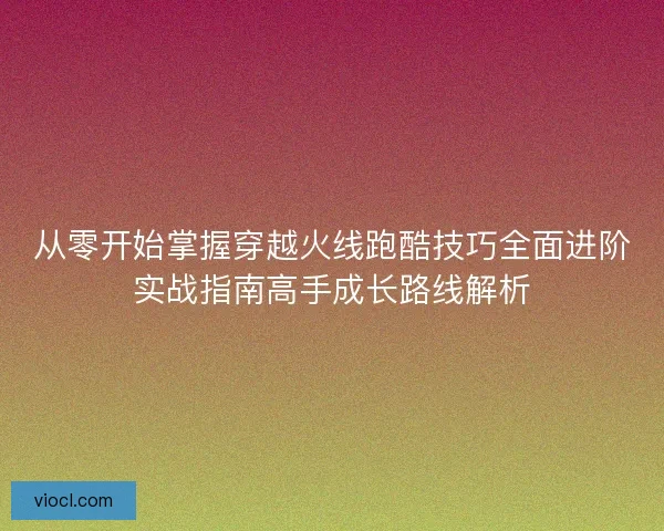 从零开始掌握穿越火线跑酷技巧全面进阶实战指南高手成长路线解析